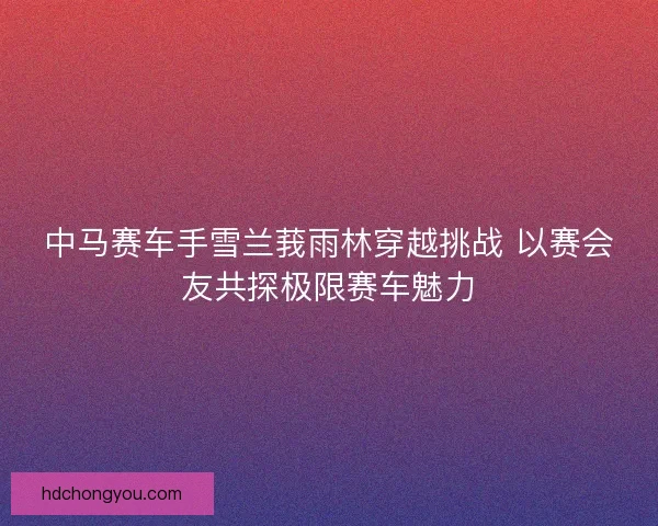 中马赛车手雪兰莪雨林穿越挑战 以赛会友共探极限赛车魅力