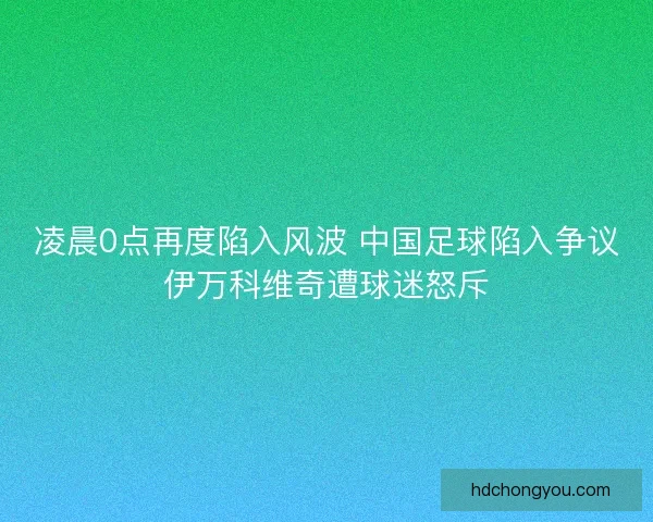 凌晨0点再度陷入风波 中国足球陷入争议伊万科维奇遭球迷怒斥