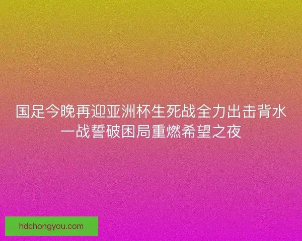 国足今晚再迎亚洲杯生死战全力出击背水一战誓破困局重燃希望之夜