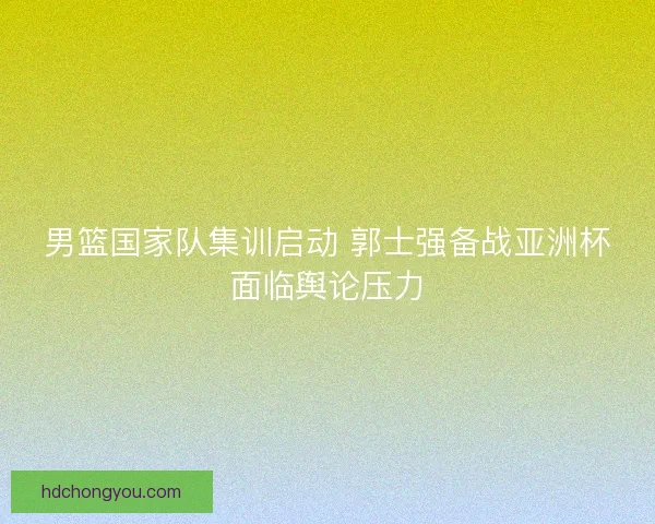 男篮国家队集训启动 郭士强备战亚洲杯面临舆论压力