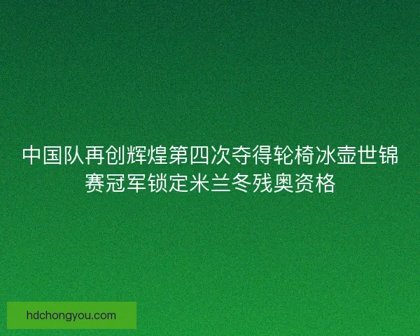 中国队再创辉煌第四次夺得轮椅冰壶世锦赛冠军锁定米兰冬残奥资格