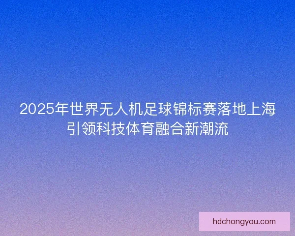 2025年世界无人机足球锦标赛落地上海引领科技体育融合新潮流