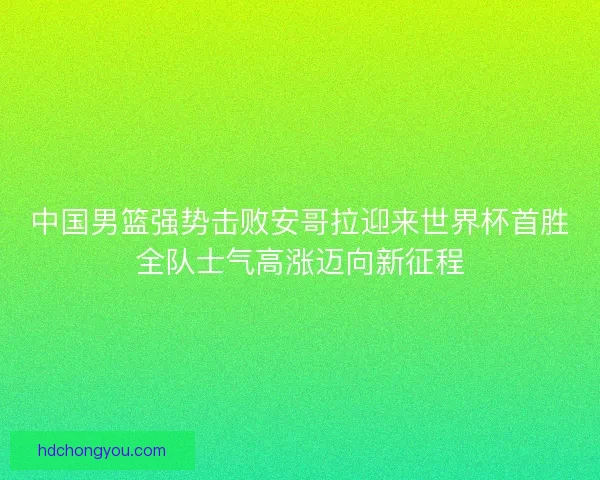 中国男篮强势击败安哥拉迎来世界杯首胜全队士气高涨迈向新征程