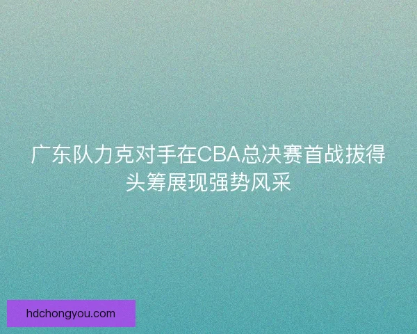 广东队力克对手在CBA总决赛首战拔得头筹展现强势风采