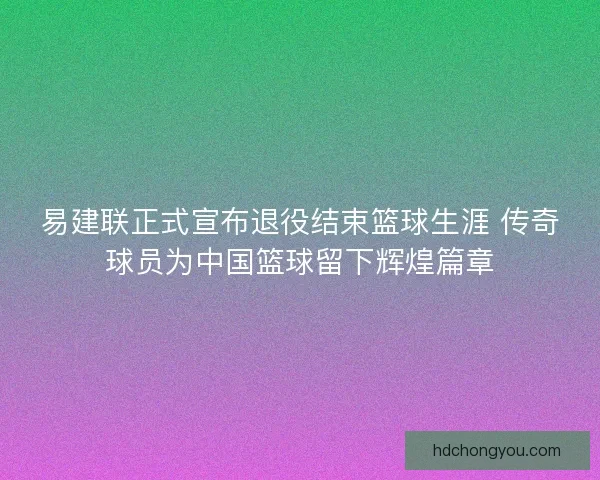 易建联正式宣布退役结束篮球生涯 传奇球员为中国篮球留下辉煌篇章 易建联正式宣布退役结束篮球生涯 传奇球员为中国篮球留下辉煌篇章
