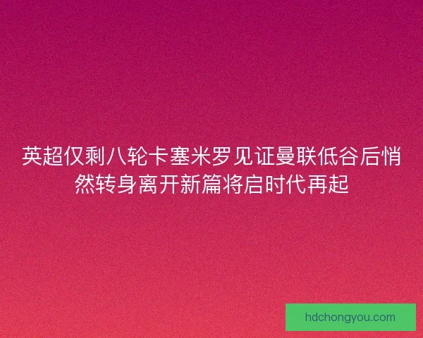 英超仅剩八轮卡塞米罗见证曼联低谷后悄然转身离开新篇将启时代再起