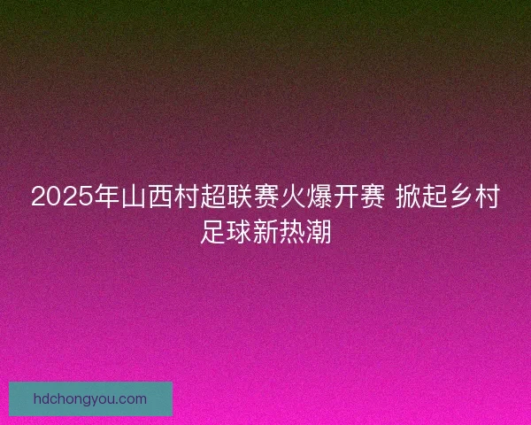 2025年山西村超联赛火爆开赛 掀起乡村足球新热潮