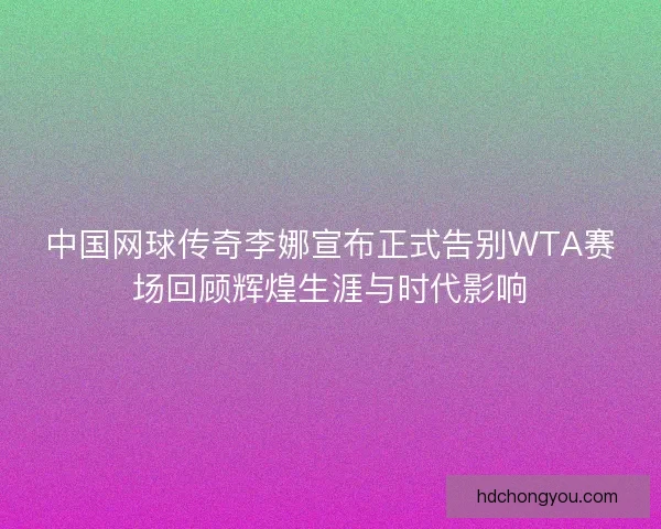 中国网球传奇李娜宣布正式告别WTA赛场回顾辉煌生涯与时代影响