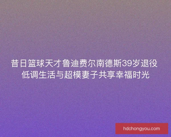 昔日篮球天才鲁迪费尔南德斯39岁退役 低调生活与超模妻子共享幸福时光