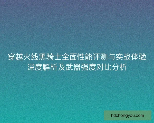 穿越火线黑骑士全面性能评测与实战体验深度解析及武器强度对比分析