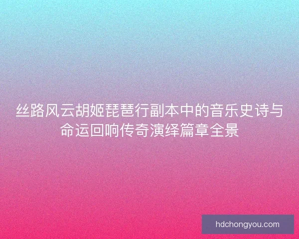 丝路风云胡姬琵琶行副本中的音乐史诗与命运回响传奇演绎篇章全景 丝路风云胡姬琵琶行副本中的音乐史诗与命运回响传奇演绎篇章全景