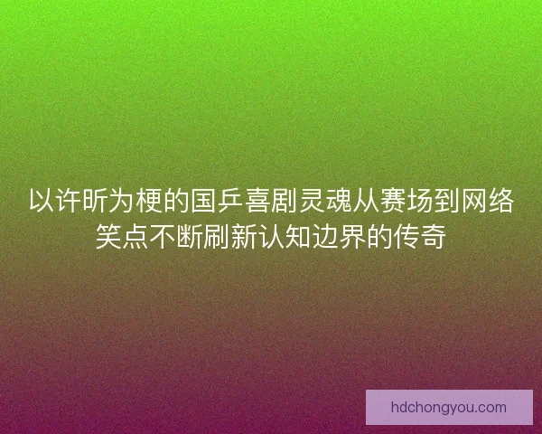 以许昕为梗的国乒喜剧灵魂从赛场到网络笑点不断刷新认知边界的传奇 以许昕为梗的国乒喜剧灵魂从赛场到网络笑点不断刷新认知边界的传奇