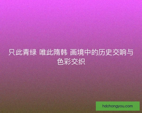 只此青绿 唯此隋韩 画境中的历史交响与色彩交织 只此青绿 唯此隋韩 画境中的历史交响与色彩交织