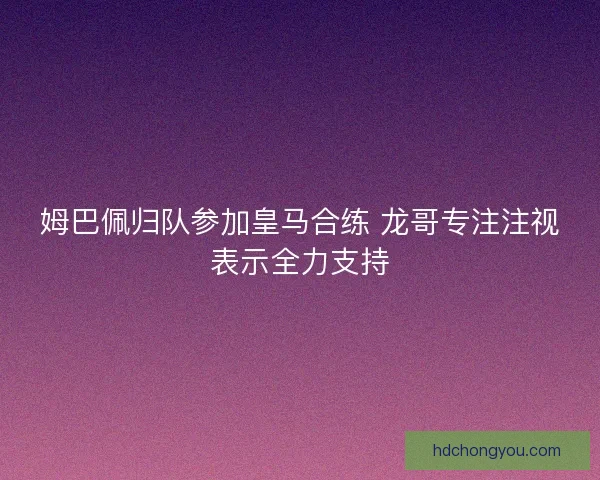 姆巴佩归队参加皇马合练 龙哥专注注视表示全力支持 姆巴佩归队参加皇马合练 龙哥专注注视表示全力支持